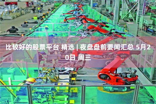比较好的股票平台 精选 | 夜盘盘前要闻汇总 5月20日 周三