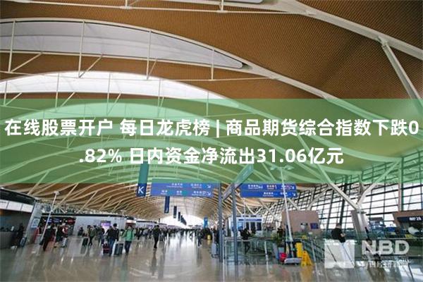 在线股票开户 每日龙虎榜 | 商品期货综合指数下跌0.82% 日内资金净流出31.06亿元