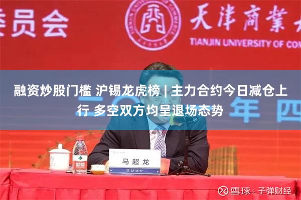 融资炒股门槛 沪锡龙虎榜 | 主力合约今日减仓上行 多空双方均呈退场态势