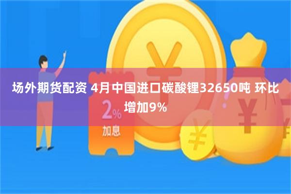 场外期货配资 4月中国进口碳酸锂32650吨 环比增加9%