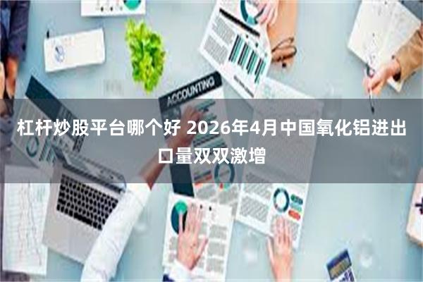 杠杆炒股平台哪个好 2026年4月中国氧化铝进出口量双双激增