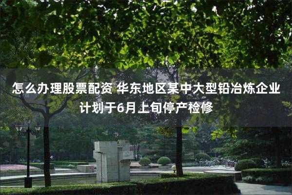 怎么办理股票配资 华东地区某中大型铅冶炼企业计划于6月上旬停产检修