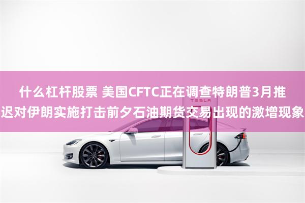 什么杠杆股票 美国CFTC正在调查特朗普3月推迟对伊朗实施打击前夕石油期货交易出现的激增现象