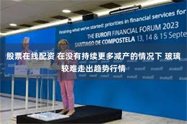 股票在线配资 在没有持续更多减产的情况下 玻璃较难走出趋势行情