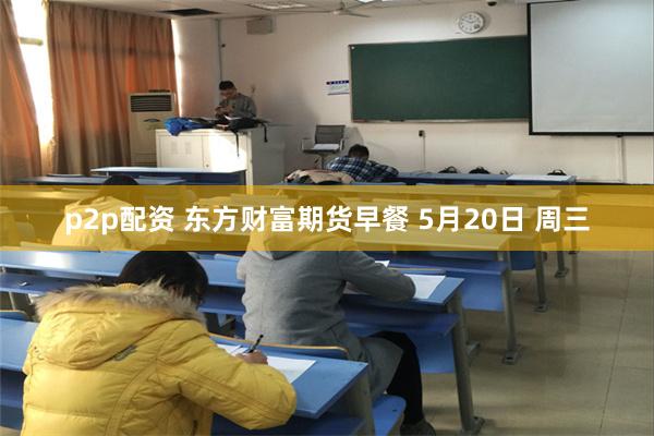 p2p配资 东方财富期货早餐 5月20日 周三