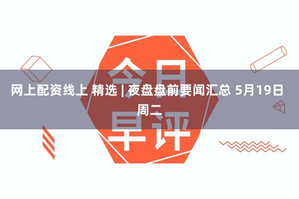 网上配资线上 精选 | 夜盘盘前要闻汇总 5月19日 周二