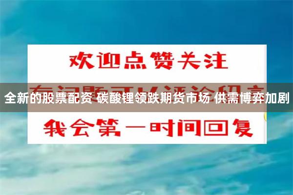 全新的股票配资 碳酸锂领跌期货市场 供需博弈加剧