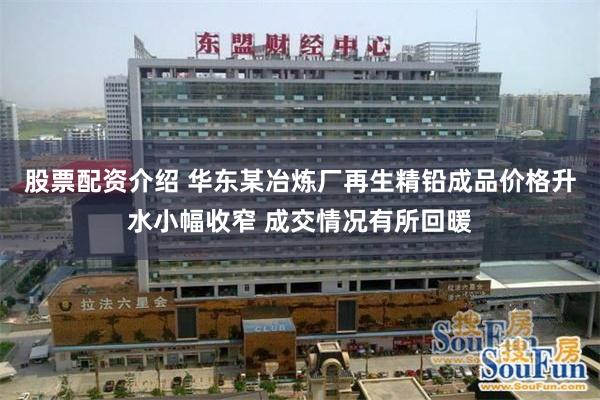 股票配资介绍 华东某冶炼厂再生精铅成品价格升水小幅收窄 成交情况有所回暖