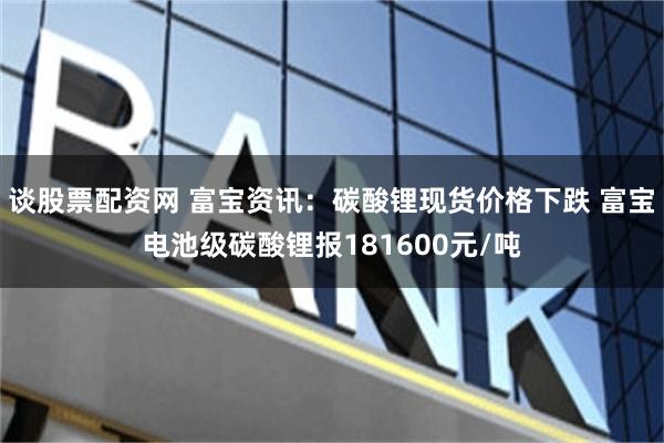 谈股票配资网 富宝资讯：碳酸锂现货价格下跌 富宝电池级碳酸锂报181600元/吨