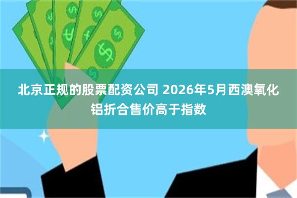北京正规的股票配资公司 2026年5月西澳氧化铝折合售价高于指数