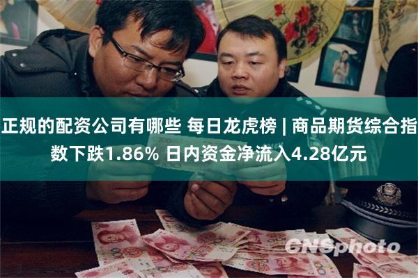 正规的配资公司有哪些 每日龙虎榜 | 商品期货综合指数下跌1.86% 日内资金净流入4.28亿元