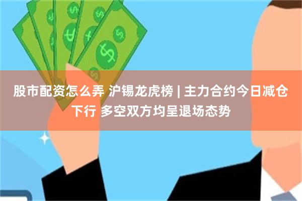 股市配资怎么弄 沪锡龙虎榜 | 主力合约今日减仓下行 多空双方均呈退场态势