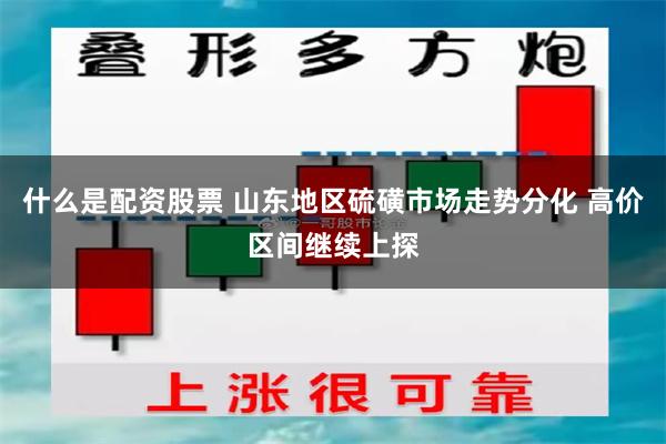 什么是配资股票 山东地区硫磺市场走势分化 高价区间继续上探