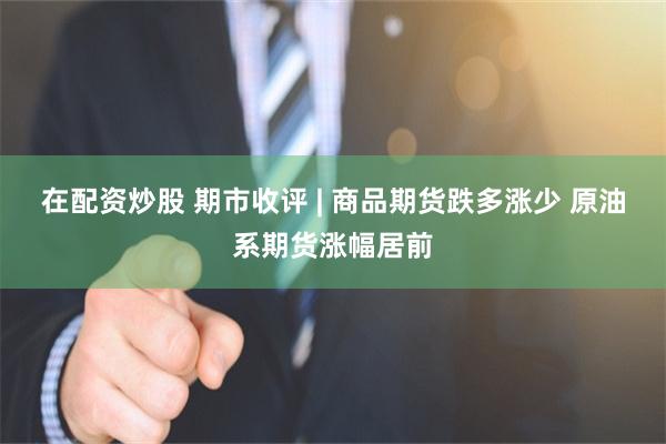 在配资炒股 期市收评 | 商品期货跌多涨少 原油系期货涨幅居前