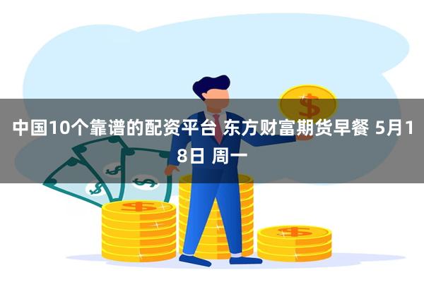 中国10个靠谱的配资平台 东方财富期货早餐 5月18日 周一