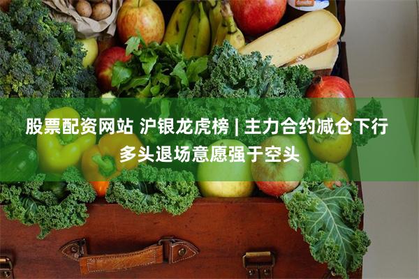 股票配资网站 沪银龙虎榜 | 主力合约减仓下行 多头退场意愿强于空头