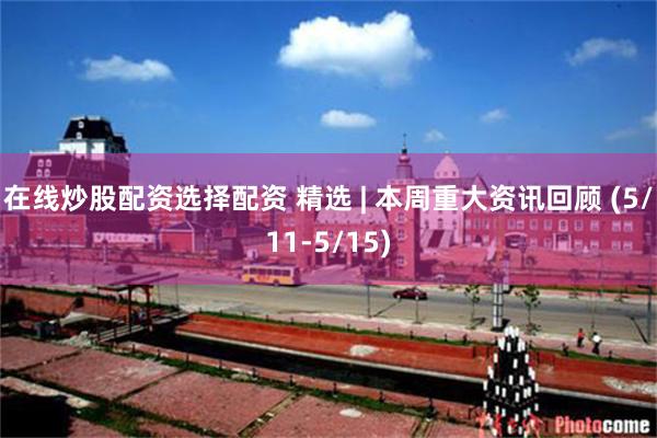 在线炒股配资选择配资 精选 | 本周重大资讯回顾 (5/11-5/15)