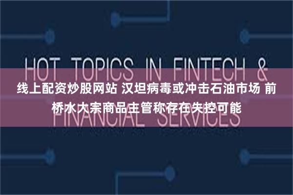 线上配资炒股网站 汉坦病毒或冲击石油市场 前桥水大宗商品主管称存在失控可能