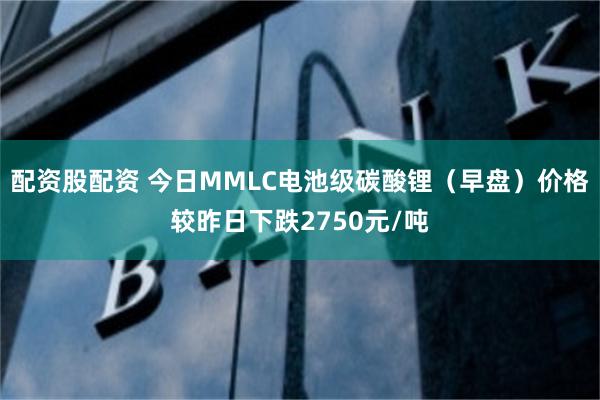 配资股配资 今日MMLC电池级碳酸锂（早盘）价格较昨日下跌2750元/吨