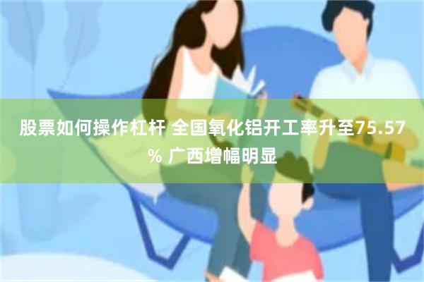 股票如何操作杠杆 全国氧化铝开工率升至75.57% 广西增幅明显
