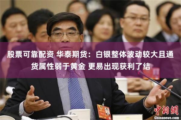 股票可靠配资 华泰期货：白银整体波动较大且通货属性弱于黄金 更易出现获利了结