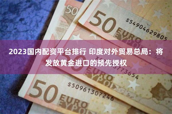 2023国内配资平台排行 印度对外贸易总局：将发放黄金进口的预先授权