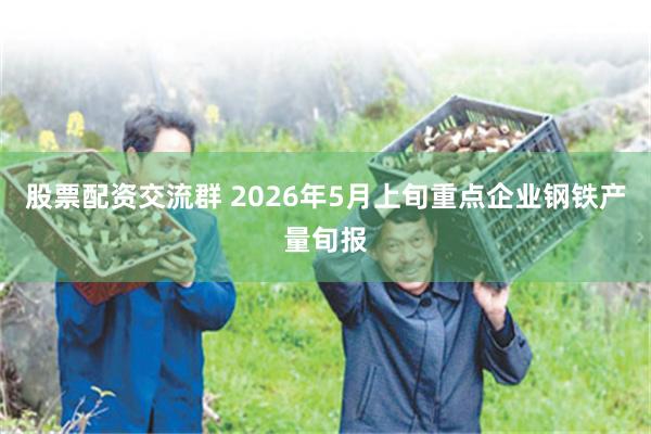 股票配资交流群 2026年5月上旬重点企业钢铁产量旬报