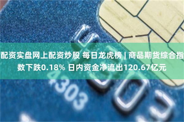 配资实盘网上配资炒股 每日龙虎榜 | 商品期货综合指数下跌0.18% 日内资金净流出120.67亿元