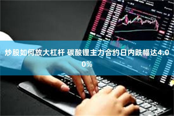 炒股如何放大杠杆 碳酸锂主力合约日内跌幅达4.00%