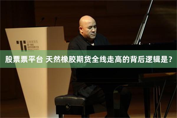 股票票平台 天然橡胶期货全线走高的背后逻辑是？
