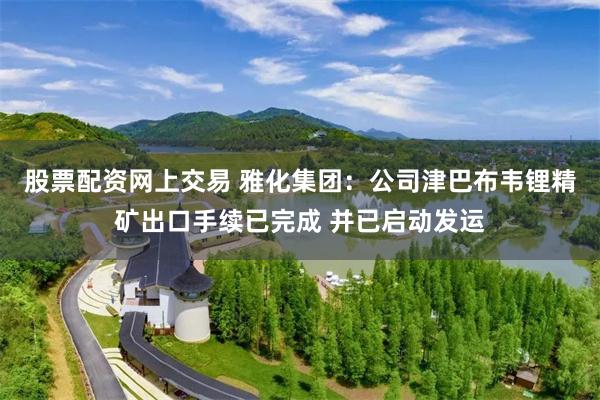 股票配资网上交易 雅化集团：公司津巴布韦锂精矿出口手续已完成 并已启动发运