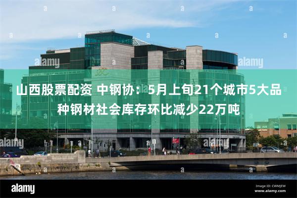 山西股票配资 中钢协：5月上旬21个城市5大品种钢材社会库存环比减少22万吨
