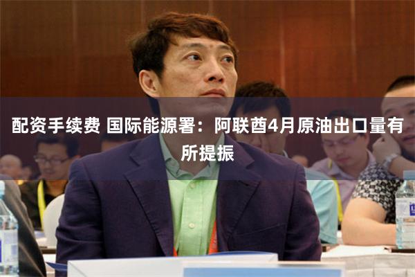 配资手续费 国际能源署：阿联酋4月原油出口量有所提振