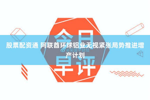 股票配资通 阿联酋环球铝业无视紧张局势推进增产计划