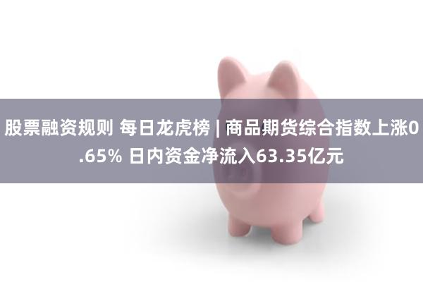股票融资规则 每日龙虎榜 | 商品期货综合指数上涨0.65% 日内资金净流入63.35亿元