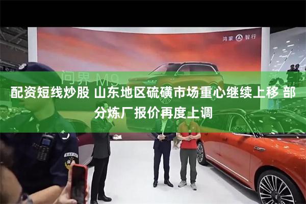 配资短线炒股 山东地区硫磺市场重心继续上移 部分炼厂报价再度上调