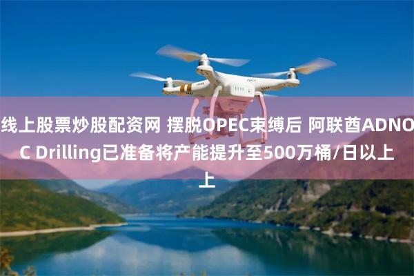 线上股票炒股配资网 摆脱OPEC束缚后 阿联酋ADNOC Drilling已准备将产能提升至500万桶/日以上
