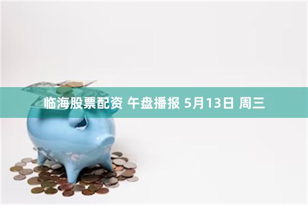 临海股票配资 午盘播报 5月13日 周三