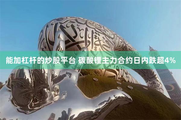 能加杠杆的炒股平台 碳酸锂主力合约日内跌超4%