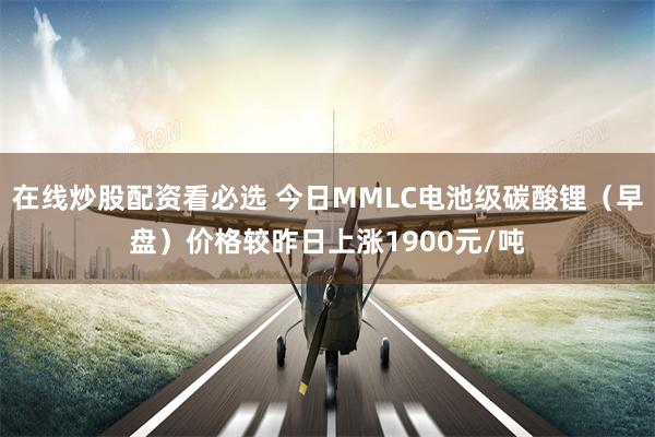 在线炒股配资看必选 今日MMLC电池级碳酸锂（早盘）价格较昨日上涨1900元/吨