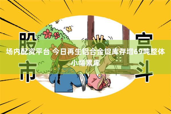 场内配资平台 今日再生铝合金锭库存增69吨整体小幅累库