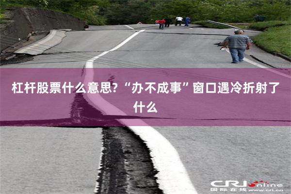 杠杆股票什么意思? “办不成事”窗口遇冷折射了什么