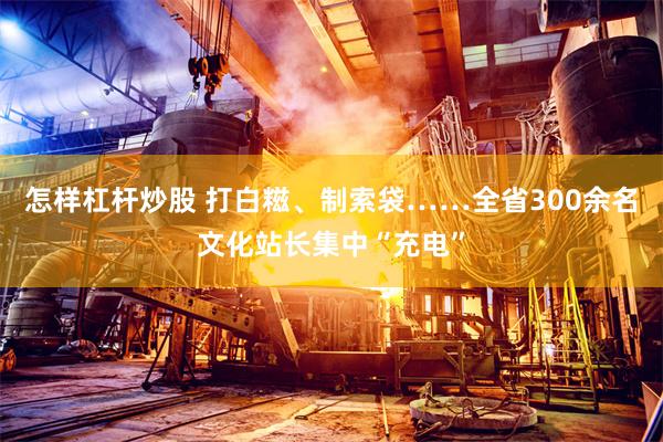 怎样杠杆炒股 打白糍、制索袋……全省300余名文化站长集中“充电”