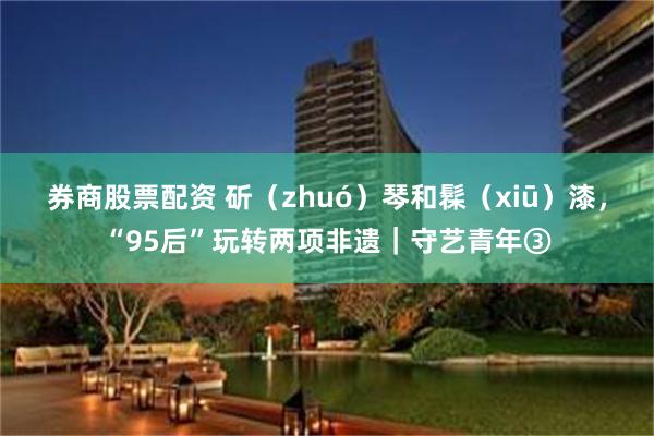 券商股票配资 斫（zhuó）琴和髹（xiū）漆，“95后”玩转两项非遗｜守艺青年③
