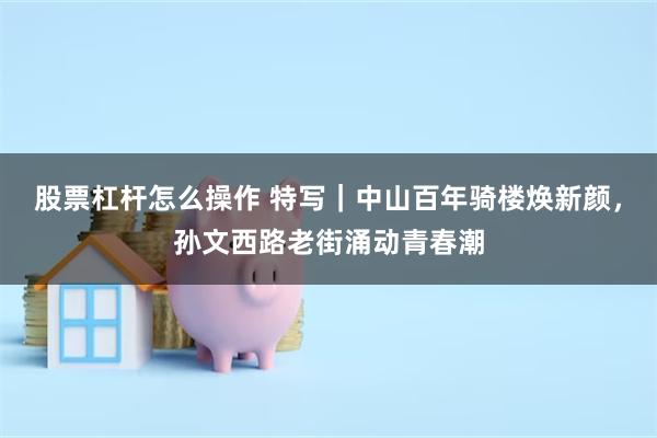 股票杠杆怎么操作 特写｜中山百年骑楼焕新颜，孙文西路老街涌动青春潮