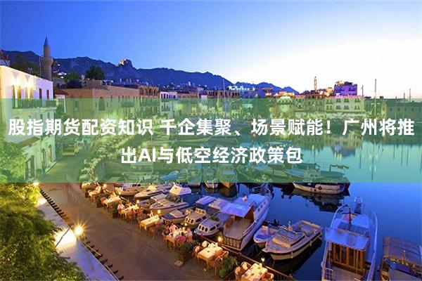 股指期货配资知识 千企集聚、场景赋能！广州将推出AI与低空经济政策包