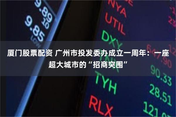 厦门股票配资 广州市投发委办成立一周年：一座超大城市的“招商突围”