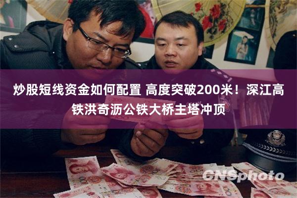 炒股短线资金如何配置 高度突破200米！深江高铁洪奇沥公铁大桥主塔冲顶