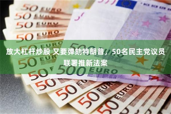 放大杠杆炒股 又要弹劾特朗普，50名民主党议员联署推新法案