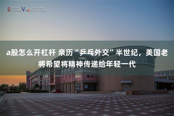 a股怎么开杠杆 亲历“乒乓外交”半世纪，美国老将希望将精神传递给年轻一代